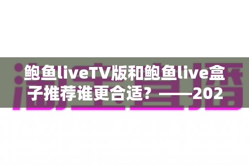 鲍鱼liveTV版和鲍鱼live盒子推荐谁更合适?——2024年最全对比评测与选购指南 鲍鱼liveTV版和鲍鱼live盒子推荐谁更合适?——2024年最全对比评测与选购指南