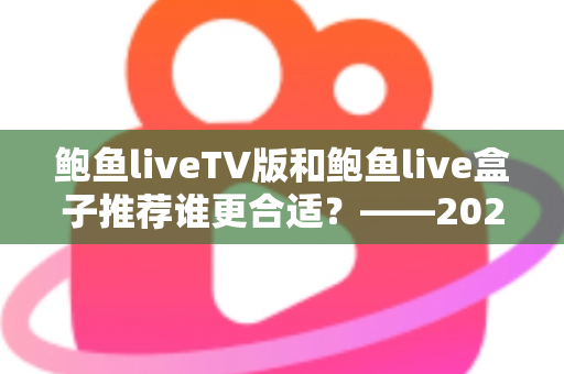 鲍鱼liveTV版和鲍鱼live盒子推荐谁更合适?——2024年最全对比评测与选购指南 鲍鱼liveTV版和鲍鱼live盒子推荐谁更合适?——2024年最全对比评测与选购指南