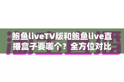 鲍鱼liveTV版和鲍鱼live直播盒子要哪个?全方位对比解析,帮你一次选对不纠结 鲍鱼liveTV版和鲍鱼live直播盒子要哪个?全方位对比解析,帮你一次选对不纠结