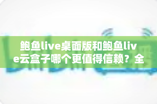 鲍鱼live桌面版和鲍鱼live云盒子哪个更值得信赖？全面深度对比与选择指南