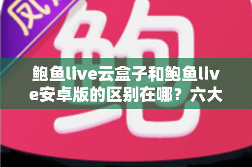 鲍鱼live云盒子和鲍鱼live安卓版的区别在哪？六大维度深度对比，帮你选对最适合的使用方案