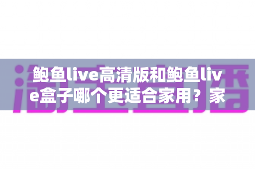 鲍鱼live高清版和鲍鱼live盒子哪个更适合家用？家庭影音体验全面对比与选购指南
