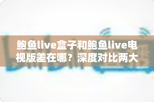 鲍鱼live盒子和鲍鱼live电视版差在哪？深度对比两大版本差异，帮你选出最适合的大屏观影方案