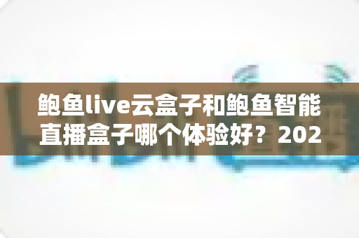 鲍鱼live云盒子和鲍鱼智能直播盒子哪个体验好？2025年深度实测对比与选购指南