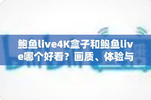 鲍鱼live4K盒子和鲍鱼live哪个好看？画质、体验与性价比全面对比指南