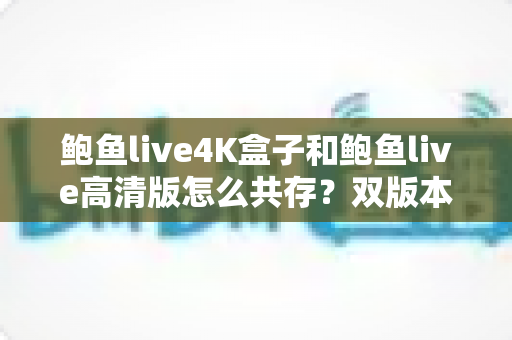 鲍鱼live4K盒子和鲍鱼live高清版怎么共存？双版本共存安装全攻略与实用技巧详解
