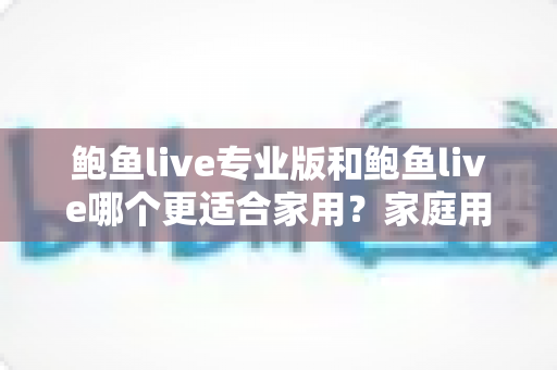 鲍鱼live专业版和鲍鱼live哪个更适合家用?家庭用户版本选择全攻略与深度对比指南 鲍鱼live专业版和鲍鱼live哪个更适合家用?家庭用户版本选择全攻略与深度对比指南
