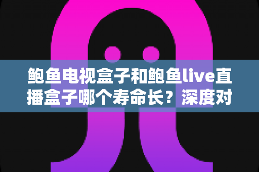 鲍鱼电视盒子和鲍鱼live直播盒子哪个寿命长?深度对比分析与保养全攻略 鲍鱼电视盒子和鲍鱼live直播盒子哪个寿命长?深度对比分析与保养全攻略