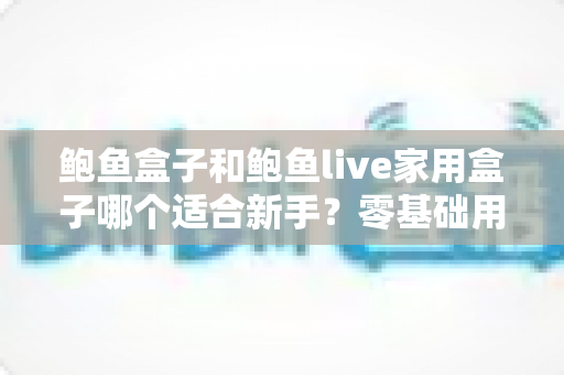 鲍鱼盒子和鲍鱼live家用盒子哪个适合新手?零基础用户必看的选购对比指南 鲍鱼盒子和鲍鱼live家用盒子哪个适合新手?零基础用户必看的选购对比指南
