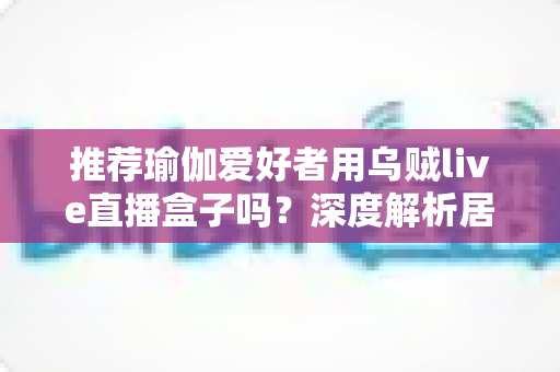 推荐瑜伽爱好者用乌贼live直播盒子吗?深度解析居家瑜伽直播设备的真实体验与选购指南 推荐瑜伽爱好者用乌贼live直播盒子吗?深度解析居家瑜伽直播设备的真实体验与选购指南
