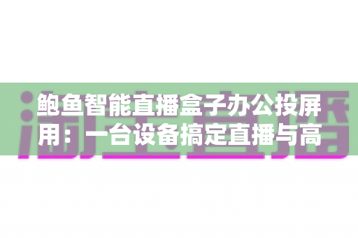 鲍鱼智能直播盒子办公投屏用:一台设备搞定直播与高效会议的投屏利器 鲍鱼智能直播盒子办公投屏用:一台设备搞定直播与高效会议的投屏利器