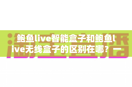 鲍鱼live智能盒子和鲍鱼live无线盒子的区别在哪?一文看懂两者差异与选购指南 鲍鱼live智能盒子和鲍鱼live无线盒子的区别在哪?一文看懂两者差异与选购指南