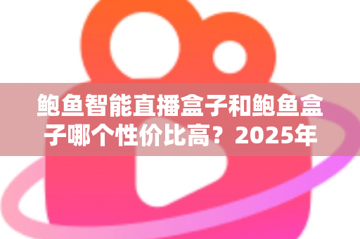 鲍鱼智能直播盒子和鲍鱼盒子哪个性价比高？2025年最全选购对比指南与避坑攻略