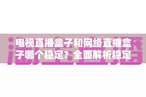 电视直播盒子和网络直播盒子哪个稳定？全面解析稳定性差异与选购实用指南