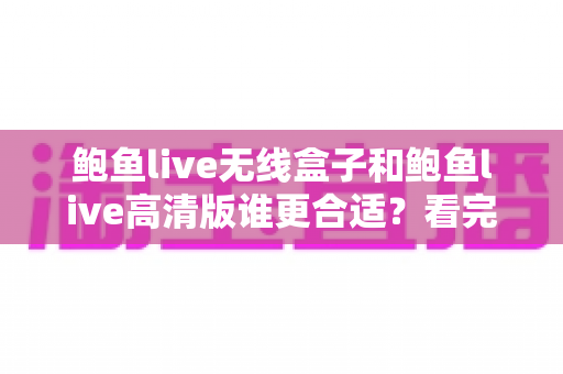 鲍鱼live无线盒子和鲍鱼live高清版谁更合适？看完这篇深度对比再决定不踩坑