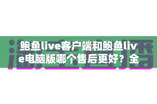 鲍鱼live客户端和鲍鱼live电脑版哪个售后更好?全方位对比分析与实用选择指南 鲍鱼live客户端和鲍鱼live电脑版哪个售后更好?全方位对比分析与实用选择指南