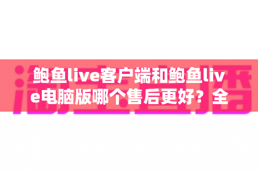 鲍鱼live客户端和鲍鱼live电脑版哪个售后更好?全方位对比分析与实用选择指南 鲍鱼live客户端和鲍鱼live电脑版哪个售后更好?全方位对比分析与实用选择指南