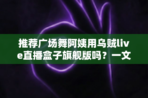 推荐广场舞阿姨用乌贼live直播盒子旗舰版吗?一文看懂适不适合中老年直播新手 推荐广场舞阿姨用乌贼live直播盒子旗舰版吗?一文看懂适不适合中老年直播新手