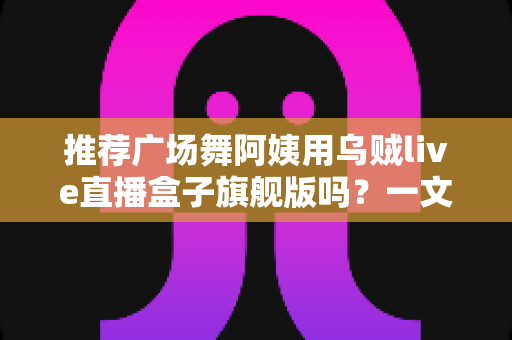 推荐广场舞阿姨用乌贼live直播盒子旗舰版吗？一文看懂适不适合中老年直播新手