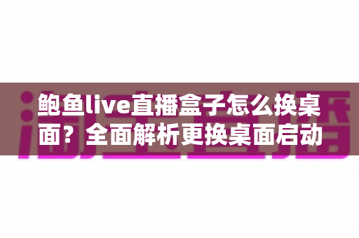 鲍鱼live直播盒子怎么换桌面?全面解析更换桌面启动器的实用方法与注意事项 鲍鱼live直播盒子怎么换桌面?全面解析更换桌面启动器的实用方法与注意事项
