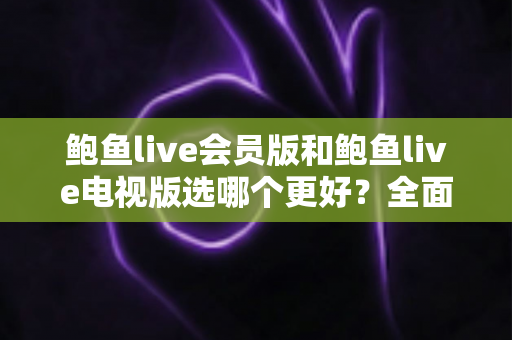 鲍鱼live会员版和鲍鱼live电视版选哪个更好？全面对比分析与实用选择指南