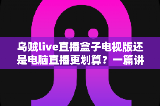 乌贼live直播盒子电视版还是电脑直播更划算?一篇讲透成本、体验与选择逻辑的深度对比指南 乌贼live直播盒子电视版还是电脑直播更划算?一篇讲透成本、体验与选择逻辑的深度对比指南