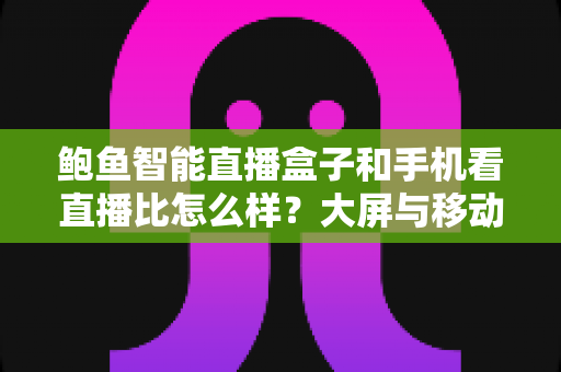 鲍鱼智能直播盒子和手机看直播比怎么样？大屏与移动端全维度对比解析
