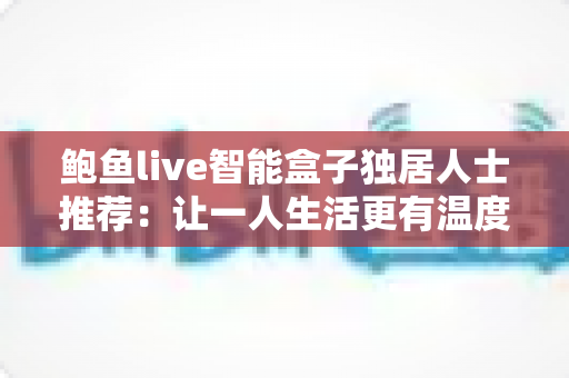 鲍鱼live智能盒子独居人士推荐：让一人生活更有温度的大屏娱乐与智能陪伴指南