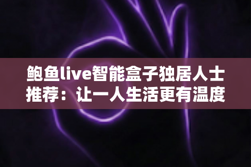鲍鱼live智能盒子独居人士推荐：让一人生活更有温度的大屏娱乐与智能陪伴指南