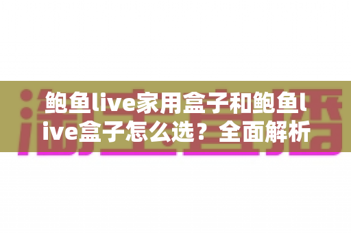 鲍鱼live家用盒子和鲍鱼live盒子怎么选？全面解析两大盒子的区别与选购攻略
