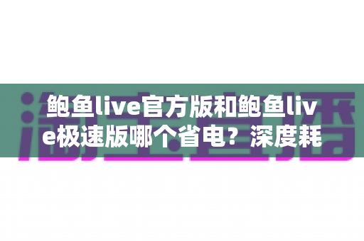 鲍鱼live官方版和鲍鱼live极速版哪个省电?深度耗电对比与实用省电攻略 鲍鱼live官方版和鲍鱼live极速版哪个省电?深度耗电对比与实用省电攻略