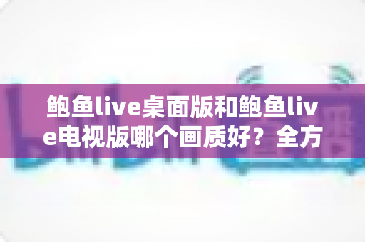 鲍鱼live桌面版和鲍鱼live电视版哪个画质好?全方位深度对比与画质优化指南 鲍鱼live桌面版和鲍鱼live电视版哪个画质好?全方位深度对比与画质优化指南