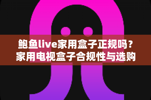 鲍鱼live家用盒子正规吗？家用电视盒子合规性与选购要点全解析