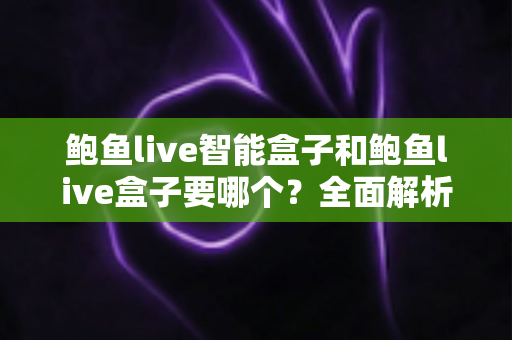 鲍鱼live智能盒子和鲍鱼live盒子要哪个？全面解析助你轻松选购心仪设备