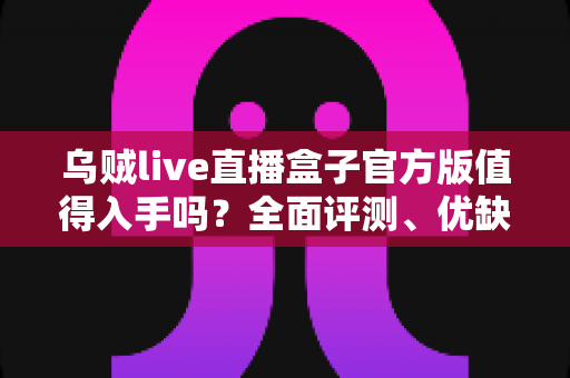 乌贼live直播盒子官方版值得入手吗？全面评测、优缺点与购买建议深度解析