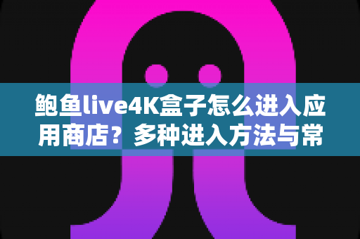 鲍鱼live4K盒子怎么进入应用商店？多种进入方法与常见问题一站式解决指南