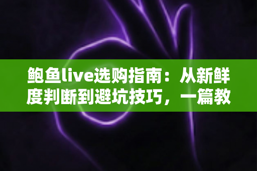 鲍鱼live选购指南：从新鲜度判断到避坑技巧，一篇教你挑到鲜活肥美好鲍鱼
