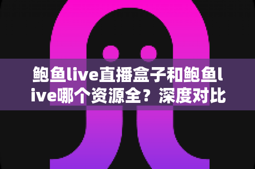 鲍鱼live直播盒子和鲍鱼live哪个资源全?深度对比帮你选出更适合自己的观看方案 鲍鱼live直播盒子和鲍鱼live哪个资源全?深度对比帮你选出更适合自己的观看方案