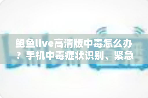 鲍鱼live高清版中毒怎么办？手机中毒症状识别、紧急处理与安全防护全攻略