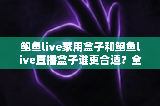 鲍鱼live家用盒子和鲍鱼live直播盒子谁更合适？全方位深度对比测评，帮你选对设备不花冤枉钱