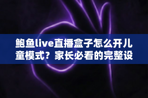 鲍鱼live直播盒子怎么开儿童模式？家长必看的完整设置指南与安全防护技巧