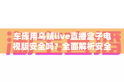 车库用乌贼live直播盒子电视版安全吗?全面解析安全性、风险与实用防护指南 车库用乌贼live直播盒子电视版安全吗?全面解析安全性、风险与实用防护指南