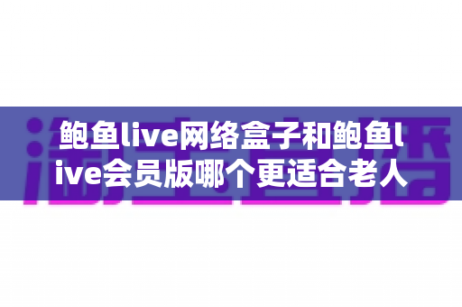 鲍鱼live网络盒子和鲍鱼live会员版哪个更适合老人用？长辈观影方案全面对比与实用选购指南