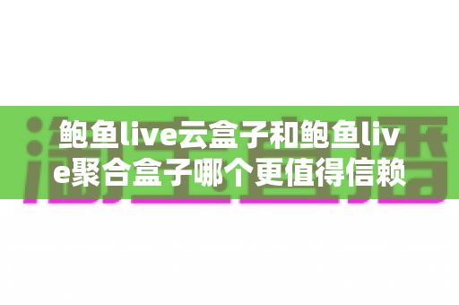 鲍鱼live云盒子和鲍鱼live聚合盒子哪个更值得信赖？全面对比分析与家庭选购指南