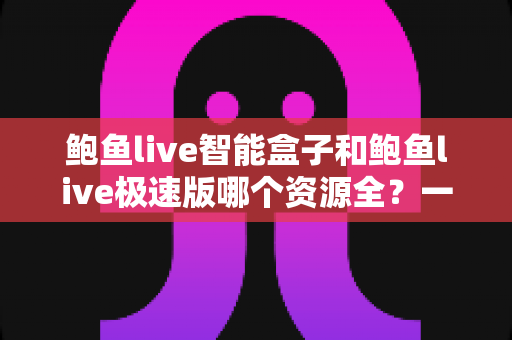 鲍鱼live智能盒子和鲍鱼live极速版哪个资源全？一篇讲透差异与选择思路的实用指南