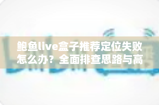 鲍鱼live盒子推荐定位失败怎么办？全面排查思路与高效解决方案实用指南