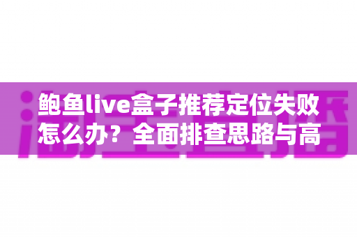 鲍鱼live盒子推荐定位失败怎么办？全面排查思路与高效解决方案实用指南
