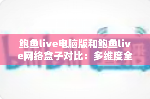 鲍鱼live电脑版和鲍鱼live网络盒子对比:多维度全面解析与选择指南 鲍鱼live电脑版和鲍鱼live网络盒子对比:多维度全面解析与选择指南