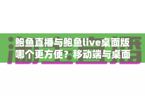 鲍鱼直播与鲍鱼live桌面版哪个更方便？移动端与桌面端全维度深度对比指南