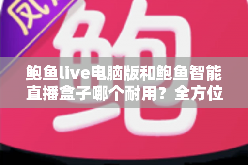 鲍鱼live电脑版和鲍鱼智能直播盒子哪个耐用?全方位对比解析与实用选购指南 鲍鱼live电脑版和鲍鱼智能直播盒子哪个耐用?全方位对比解析与实用选购指南